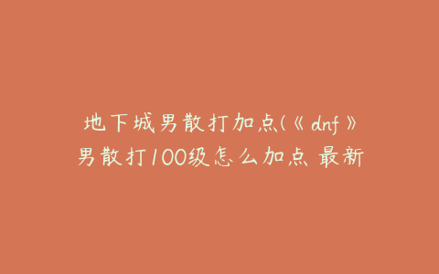 地下城男散打加点(《dnf》男散打100级怎么加点 最新刷图加点推荐2022)