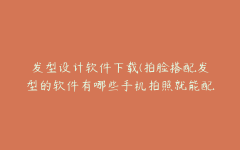 发型设计软件下载(拍脸搭配发型的软件有哪些手机拍照就能配发型的软件推荐)