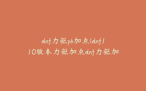 dnf力驱pk加点(dnf110版本力驱加点dnf力驱加点2020)