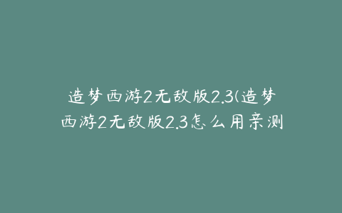 造梦西游2无敌版2.3(造梦西游2无敌版2.3怎么用亲测2.3环境配置方法)