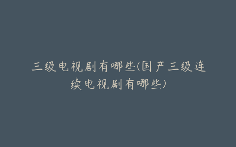 三级电视剧有哪些(国产三级连续电视剧有哪些)