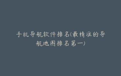 手机导航软件排名(最精准的导航地图排名第一)