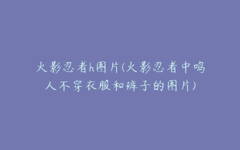 火影忍者h图片(火影忍者中鸣人不穿衣服和裤子的图片)