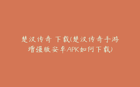 楚汉传奇 下载(楚汉传奇手游增强版安卓APK如何下载)