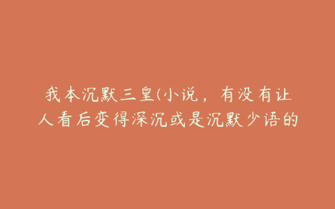 我本沉默三皇(小说，有没有让人看后变得深沉或是沉默少语的？大神们帮帮忙)