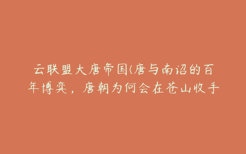 云联盟大唐帝国(唐与南诏的百年博弈，唐朝为何会在苍山收手呢？)