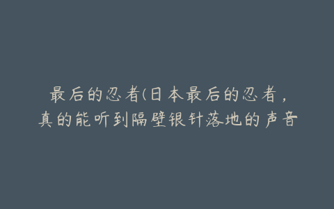 最后的忍者(日本最后的忍者，真的能听到隔壁银针落地的声音吗？)