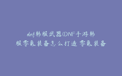 dnf韩服武器(DNF手游韩服零氪装备怎么打造 零氪装备打造解析)