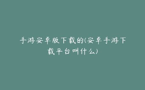 手游安卓版下载的(安卓手游下载平台叫什么)