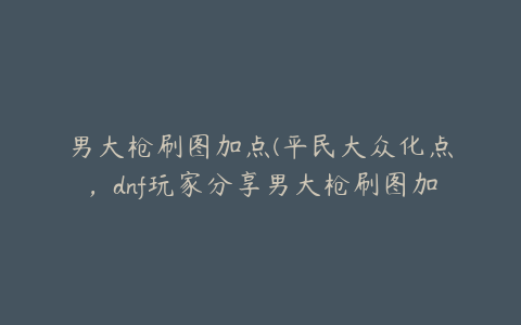 男大枪刷图加点(平民大众化点，dnf玩家分享男大枪刷图加点)