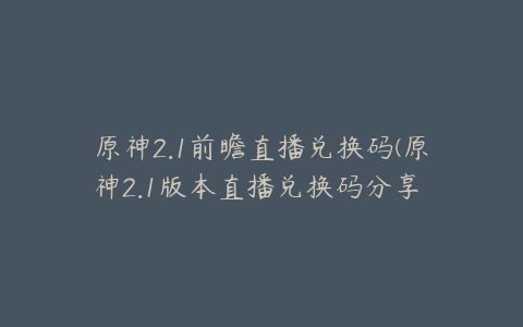 原神2.1前瞻直播兑换码(原神2.1版本直播兑换码分享 2.1直播兑换码是什么)