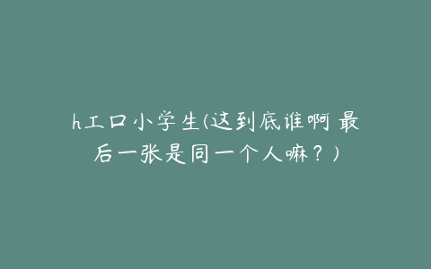 h工口小学生(这到底谁啊 最后一张是同一个人嘛？)