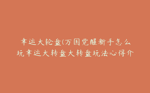 幸运大轮盘(万国觉醒新手怎么玩幸运大转盘大转盘玩法心得介绍)