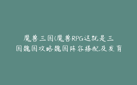 魔兽三国(魔兽RPG这就是三国魏国攻略魏国阵容搭配及发育指南)