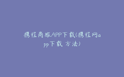 携程商旅APP下载(携程网app下载 方法)