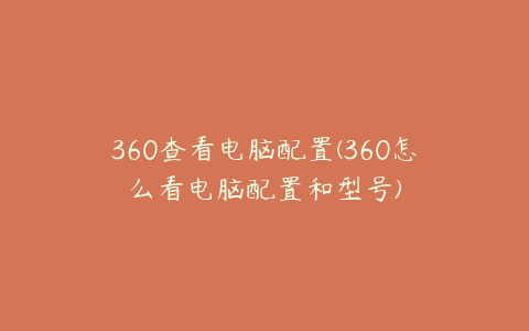 360查看电脑配置(360怎么看电脑配置和型号)