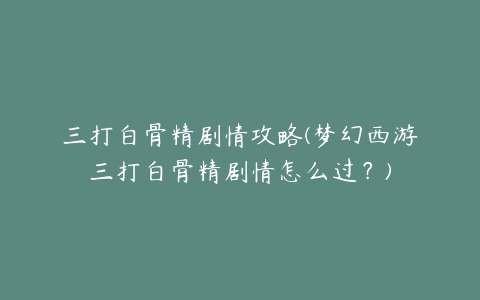 三打白骨精剧情攻略(梦幻西游三打白骨精剧情怎么过？)