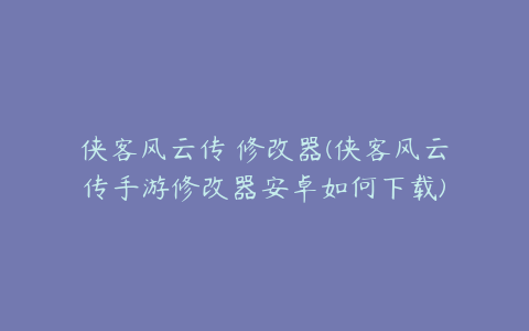 侠客风云传 修改器(侠客风云传手游修改器安卓如何下载)