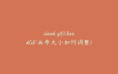 ulead gif(UleadGIF画布大小如何调整)