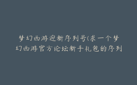 梦幻西游迎新序列号(求一个梦幻西游官方论坛新手礼包的序列号)