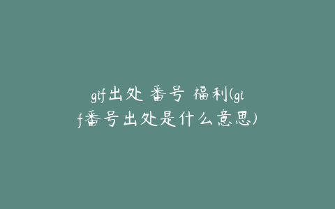 gif出处 番号 福利(gif番号出处是什么意思)