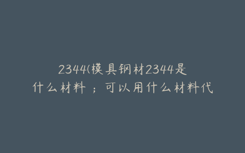 2344(模具钢材2344是什么材料 ；可以用什么材料代替)