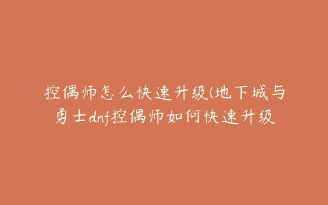 控偶师怎么快速升级(地下城与勇士dnf控偶师如何快速升级)