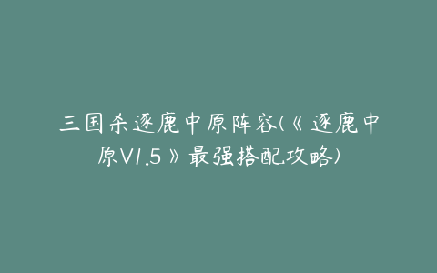 三国杀逐鹿中原阵容(《逐鹿中原V1.5》最强搭配攻略)