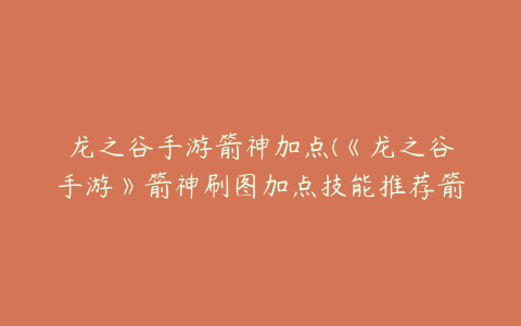 龙之谷手游箭神加点(《龙之谷手游》箭神刷图加点技能推荐箭神刷图技能选择)