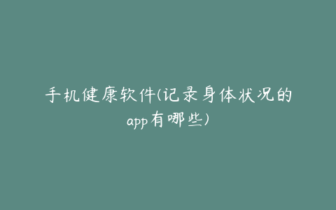 手机健康软件(记录身体状况的app有哪些)