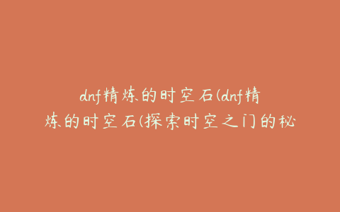 dnf精炼的时空石(dnf精炼的时空石(探索时空之门的秘密))