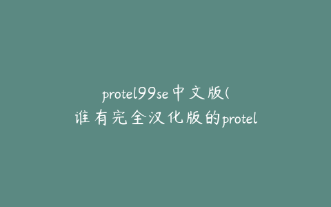 protel99se中文版(谁有完全汉化版的protel99se，给我份谢谢！)