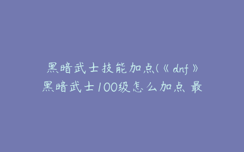 黑暗武士技能加点(《dnf》黑暗武士100级怎么加点 最新刷图加点推荐2022)