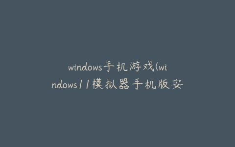 windows手机游戏(windows11模拟器手机版安卓游戏如何下载)