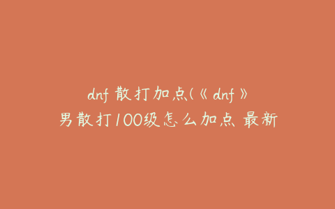 dnf 散打加点(《dnf》男散打100级怎么加点 最新刷图加点推荐2022)