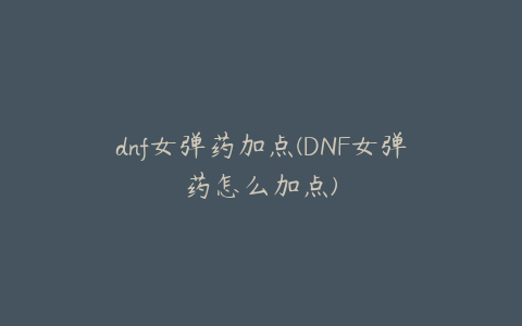 dnf女弹药加点(DNF女弹药怎么加点)