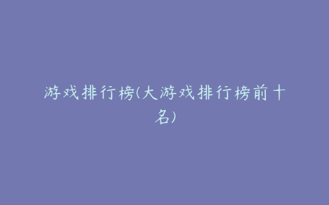 游戏排行榜(大游戏排行榜前十名)