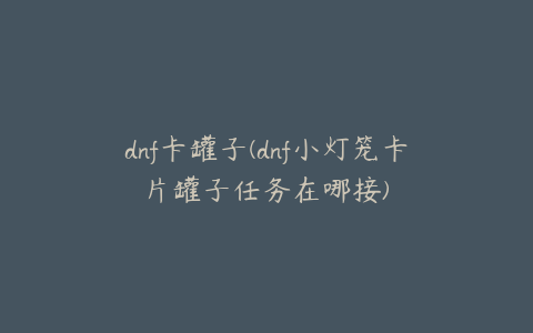 dnf卡罐子(dnf小灯笼卡片罐子任务在哪接)