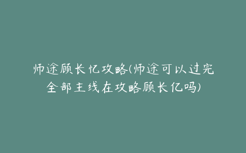 师途顾长忆攻略(师途可以过完全部主线在攻略顾长亿吗)