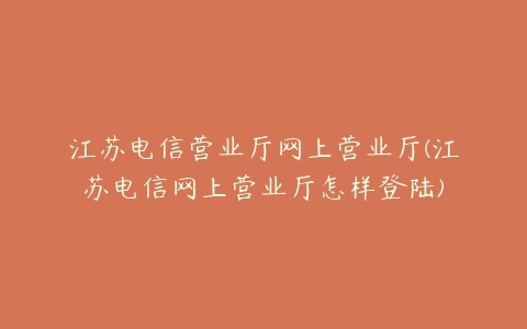 江苏电信营业厅网上营业厅(江苏电信网上营业厅怎样登陆)