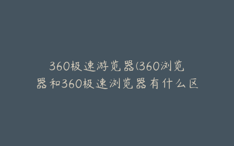 360极速游览器(360浏览器和360极速浏览器有什么区别？)