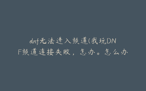 dnf无法进入频道(我玩DNF频道连接失败，怎办。怎么办？)