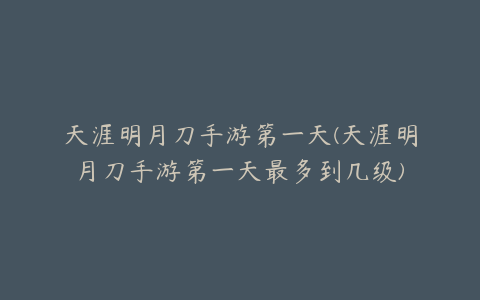 天涯明月刀手游第一天(天涯明月刀手游第一天最多到几级)