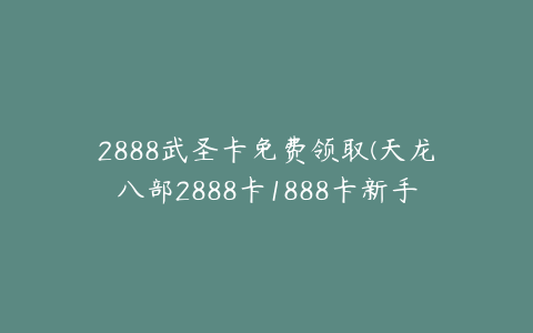 2888武圣卡免费领取(天龙八部2888卡1888卡新手怎么免费领取)