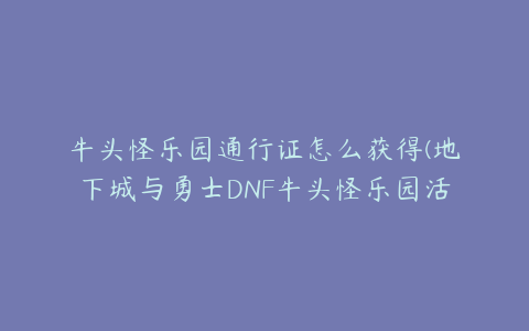 牛头怪乐园通行证怎么获得(地下城与勇士DNF牛头怪乐园活动玩法图文介绍)