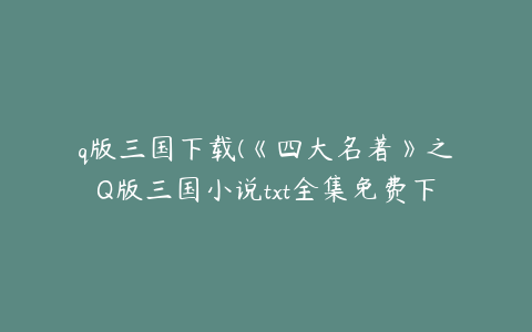 q版三国下载(《四大名著》之Q版三国小说txt全集免费下载)