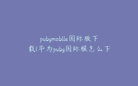 pubgmoblle国际版下载(华为pubg国际服怎么下)