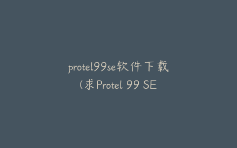 protel99se软件下载(求Protel 99 SE官方下载地址)