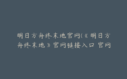 明日方舟终末地官网(《明日方舟终末地》官网链接入口 官网地址分享)