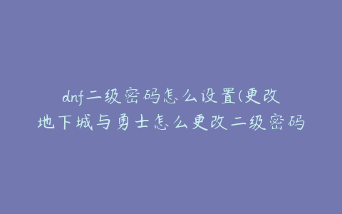 dnf二级密码怎么设置(更改地下城与勇士怎么更改二级密码)